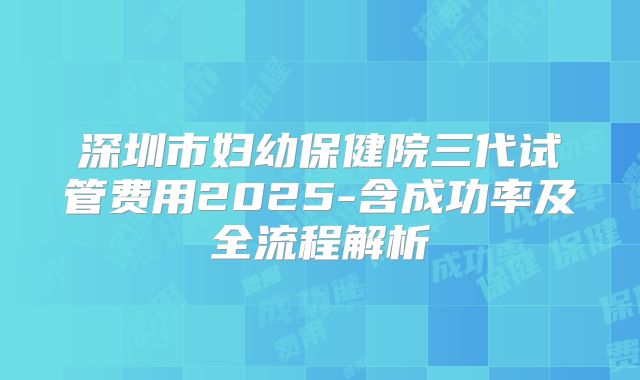 深圳市妇幼保健院三代试管费用2025-含成功率及全流程解析