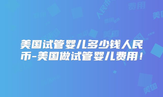 美国试管婴儿多少钱人民币-美国做试管婴儿费用！