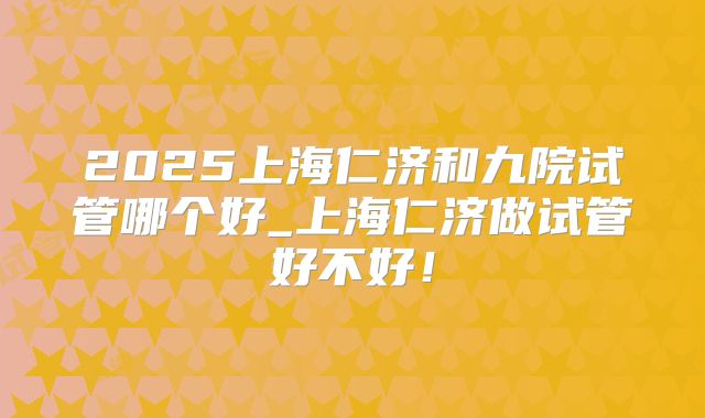 2025上海仁济和九院试管哪个好_上海仁济做试管好不好！