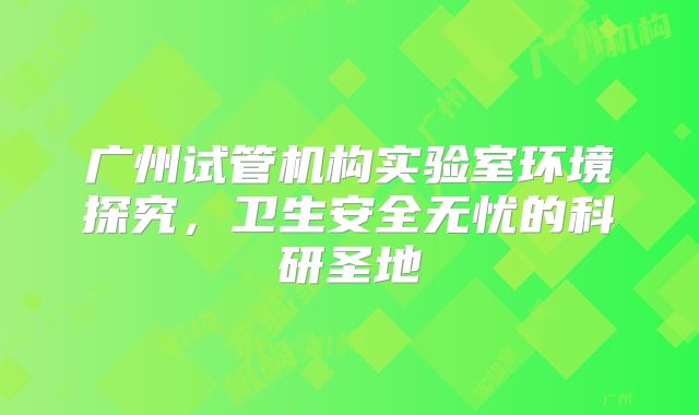 广州试管机构实验室环境探究,卫生安全无忧的科研圣地