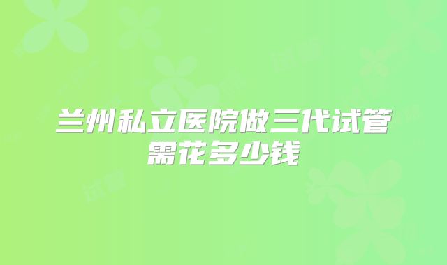 兰州私立医院做三代试管需花多少钱