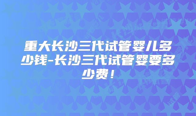 重大长沙三代试管婴儿多少钱-长沙三代试管婴要多少费！