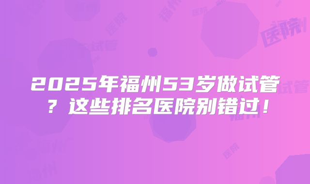 2025年福州53岁做试管?这些排名医院别错过!
