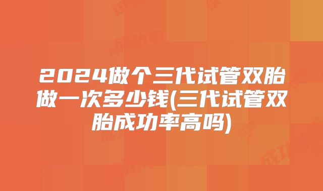 2024做个三代试管双胎做一次多少钱(三代试管双胎成功率高吗)