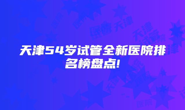 天津54岁试管全新医院排名榜盘点!