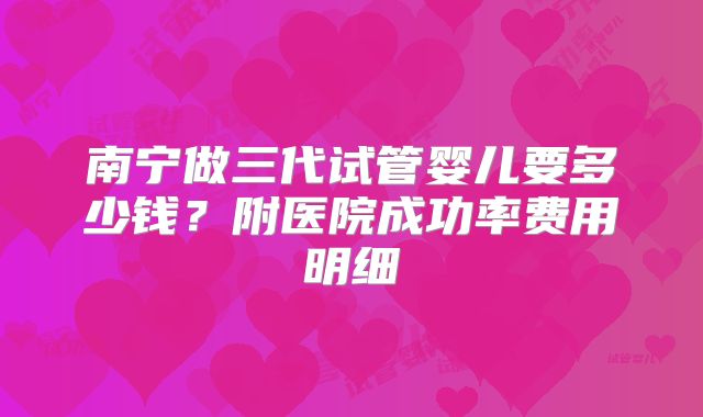 南宁做三代试管婴儿要多少钱？附医院成功率费用明细