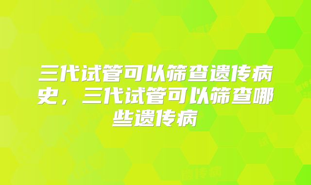 三代试管可以筛查遗传病史，三代试管可以筛查哪些遗传病