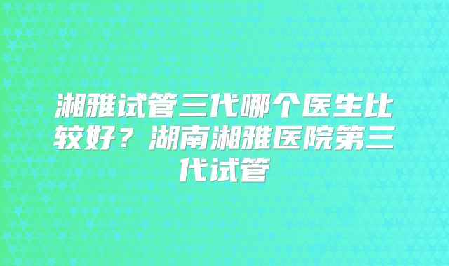 湘雅试管三代哪个医生比较好？湖南湘雅医院第三代试管