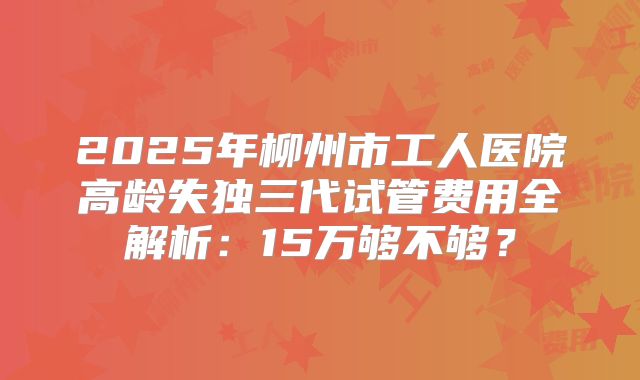 2025年柳州市工人医院高龄失独三代试管费用全解析:15万够不够?