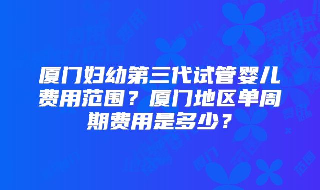 厦门妇幼第三代试管婴儿费用范围?厦门地区单周期费用是多少?