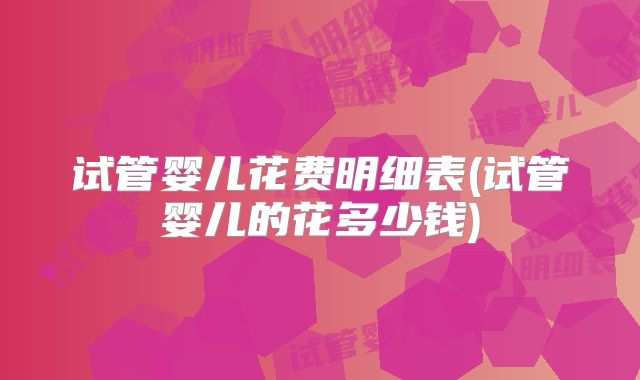 试管婴儿花费明细表(试管婴儿的花多少钱)