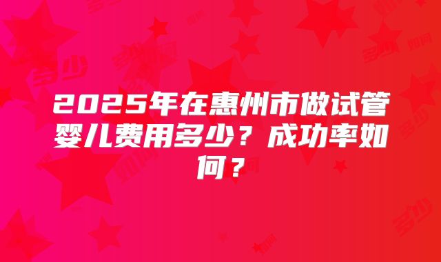 2025年在惠州市做试管婴儿费用多少？成功率如何？