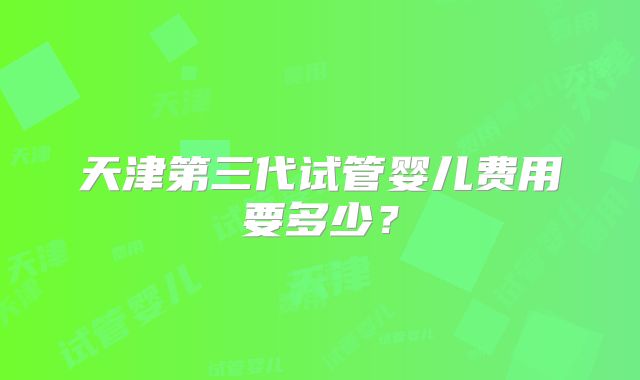 天津第三代试管婴儿费用要多少?