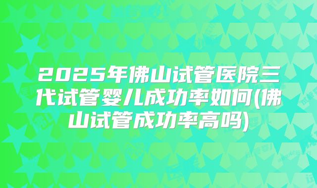 2025年佛山试管医院三代试管婴儿成功率如何(佛山试管成功率高吗)
