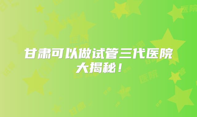 甘肃可以做试管三代医院大揭秘！