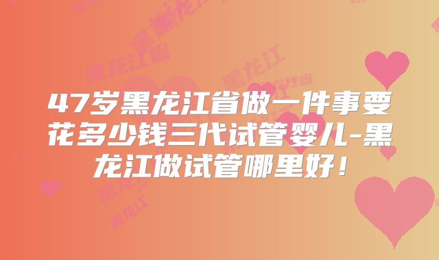 47岁黑龙江省做一件事要花多少钱三代试管婴儿-黑龙江做试管哪里好！