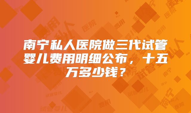 南宁私人医院做三代试管婴儿费用明细公布，十五万多少钱？