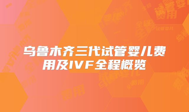 乌鲁木齐三代试管婴儿费用及IVF全程概览