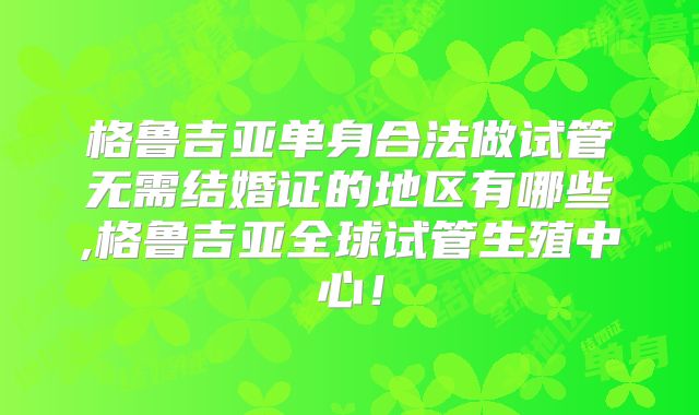 格鲁吉亚单身合法做试管无需结婚证的地区有哪些,格鲁吉亚全球试管生殖中心！