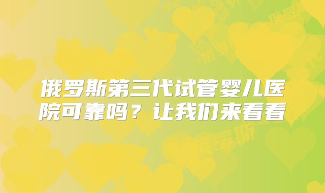 俄罗斯第三代试管婴儿医院可靠吗?让我们来看看