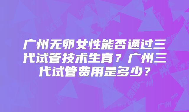 广州无卵女性能否通过三代试管技术生育？广州三代试管费用是多少？