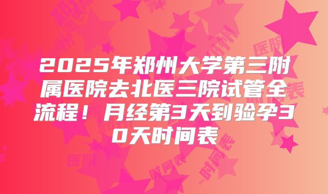 2025年郑州大学第三附属医院去北医三院试管全流程!月经第3天到验孕30天时间表