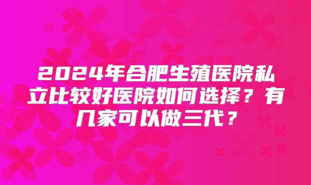 2024年合肥生殖医院私立比较好医院如何选择？有几家可以做三代？
