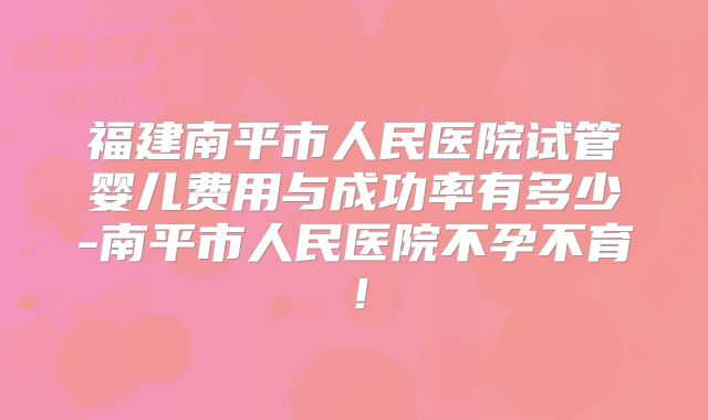 福建南平市人民医院试管婴儿费用与成功率有多少-南平市人民医院不孕不育！