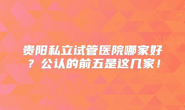 贵阳私立试管医院哪家好？公认的前五是这几家！