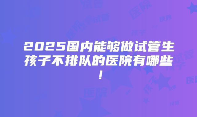 2025国内能够做试管生孩子不排队的医院有哪些！