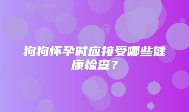 狗狗怀孕时应接受哪些健康检查？