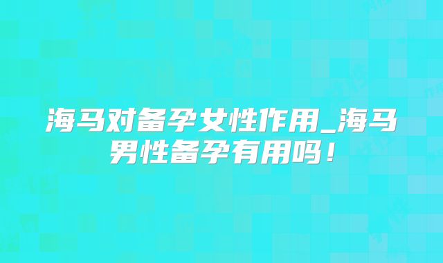 海马对备孕女性作用_海马男性备孕有用吗!