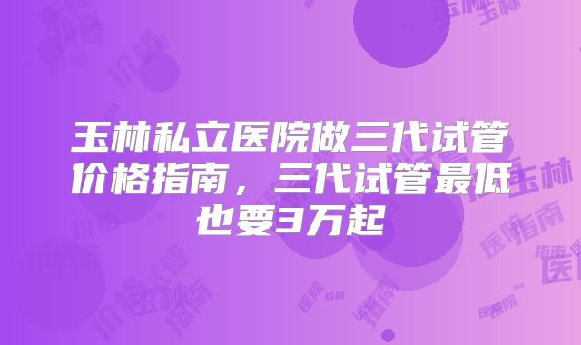 玉林私立医院做三代试管价格指南，三代试管最低也要3万起