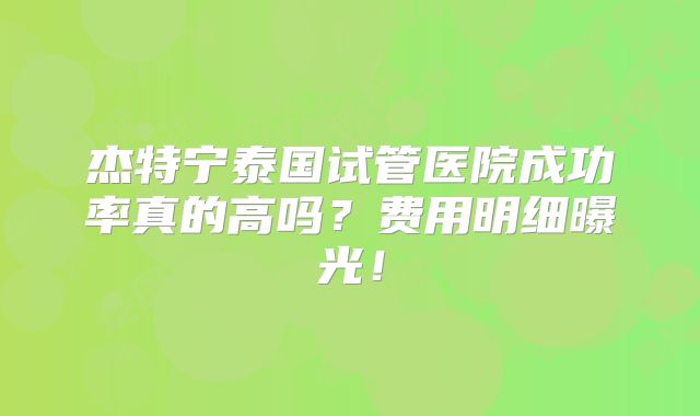 杰特宁泰国试管医院成功率真的高吗？费用明细曝光！