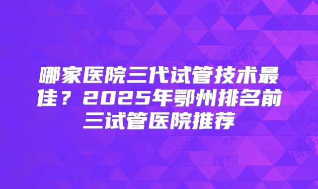 哪家医院三代试管技术最佳？2025年鄂州排名前三试管医院推荐