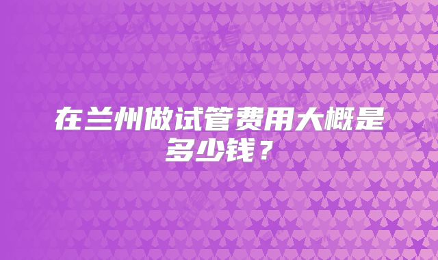 在兰州做试管费用大概是多少钱?