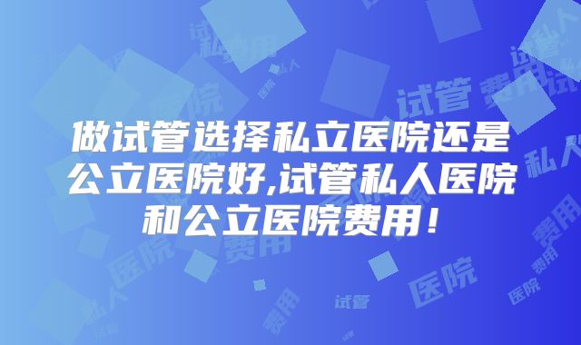 做试管选择私立医院还是公立医院好,试管私人医院和公立医院费用！