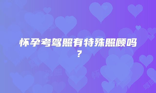 怀孕考驾照有特殊照顾吗?