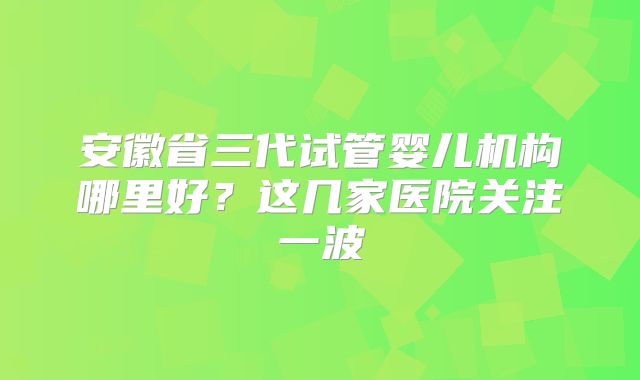 安徽省三代试管婴儿机构哪里好？这几家医院关注一波
