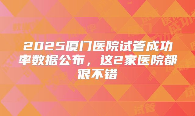 2025厦门医院试管成功率数据公布，这2家医院都很不错