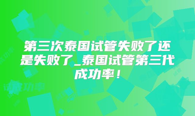 第三次泰国试管失败了还是失败了_泰国试管第三代成功率！