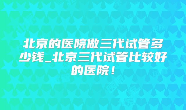 北京的医院做三代试管多少钱_北京三代试管比较好的医院！