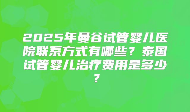 2025年曼谷试管婴儿医院联系方式有哪些？泰国试管婴儿治疗费用是多少？