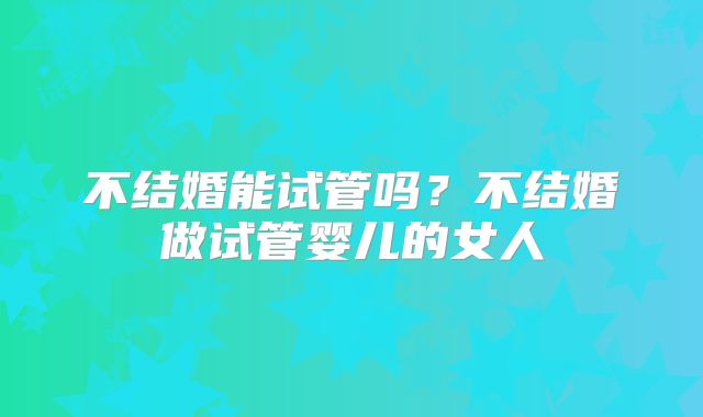 不结婚能试管吗?不结婚做试管婴儿的女人