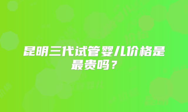 昆明三代试管婴儿价格是最贵吗？