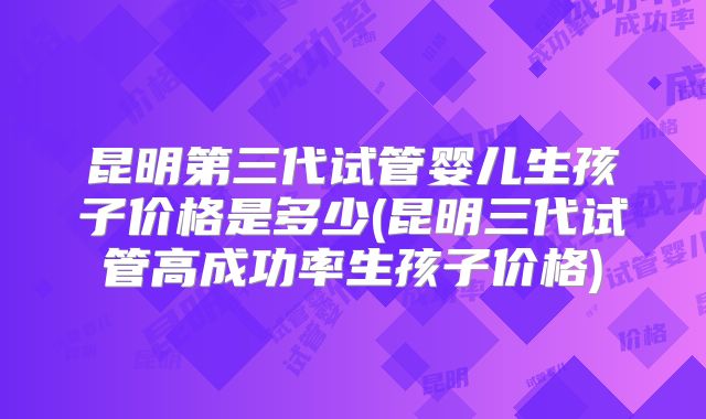 昆明第三代试管婴儿生孩子价格是多少(昆明三代试管高成功率生孩子价格)