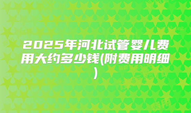 2025年河北试管婴儿费用大约多少钱(附费用明细)