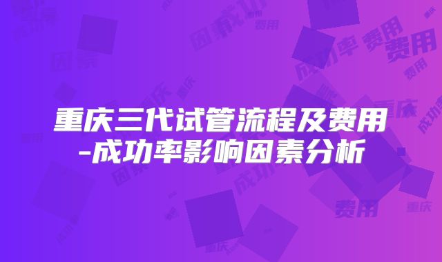 重庆三代试管流程及费用-成功率影响因素分析