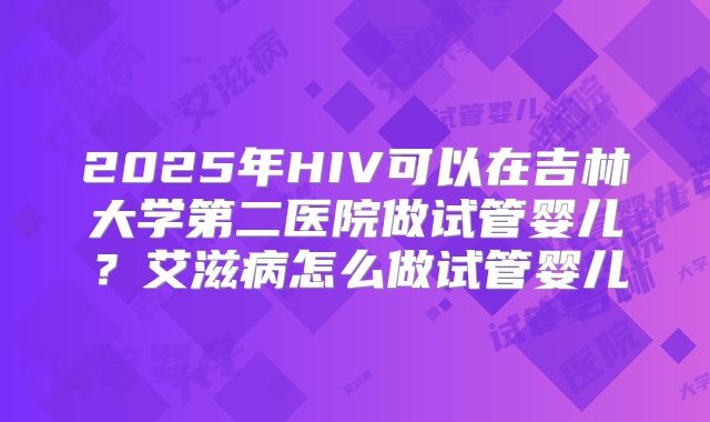 2025年HIV可以在吉林大学第二医院做试管婴儿？艾滋病怎么做试管婴儿