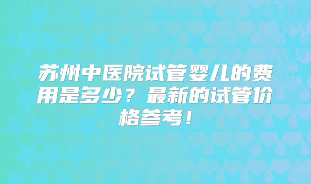 苏州中医院试管婴儿的费用是多少？最新的试管价格参考！